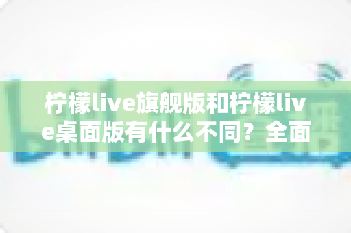 柠檬live旗舰版和柠檬live桌面版有什么不同?全面对比解析帮你选对版本 柠檬live旗舰版和柠檬live桌面版有什么不同?全面对比解析帮你选对版本