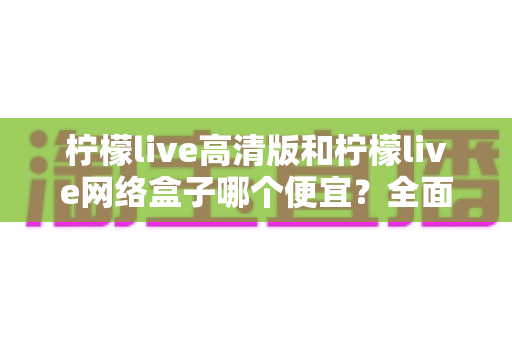 柠檬live高清版和柠檬live网络盒子哪个便宜？全面价格对比与省钱选购指南