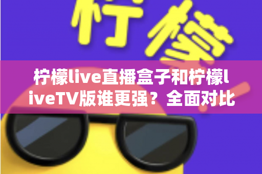 柠檬live直播盒子和柠檬liveTV版谁更强？全面对比评测帮你选对大屏观影方案