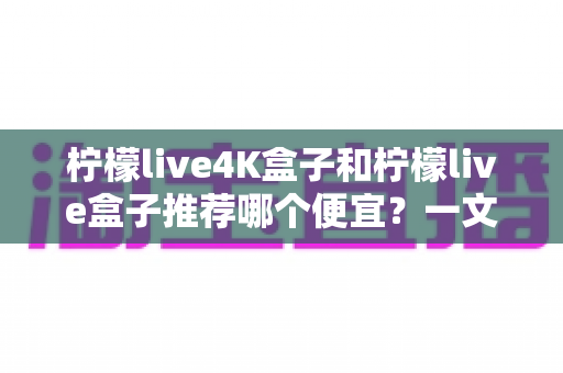 柠檬live4K盒子和柠檬live盒子推荐哪个便宜?一文看懂两款电视盒子的性价比差异,帮你把钱花在刀刃上 柠檬live4K盒子和柠檬live盒子推荐哪个便宜?一文看懂两款电视盒子的性价比差异,帮你把钱花在刀刃上