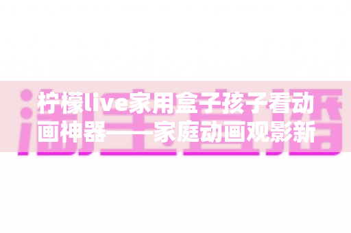 柠檬live家用盒子孩子看动画神器——家庭动画观影新选择,守护孩子的快乐童年 柠檬live家用盒子孩子看动画神器——家庭动画观影新选择,守护孩子的快乐童年