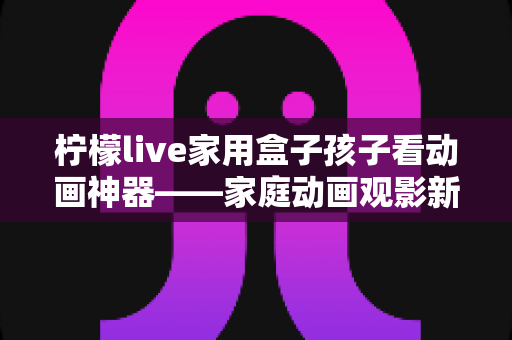 柠檬live家用盒子孩子看动画神器——家庭动画观影新选择,守护孩子的快乐童年 柠檬live家用盒子孩子看动画神器——家庭动画观影新选择,守护孩子的快乐童年