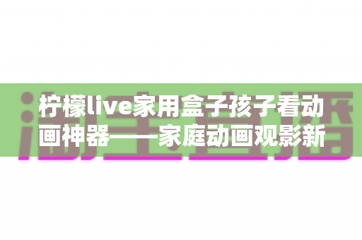 柠檬live家用盒子孩子看动画神器——家庭动画观影新选择，守护孩子的快乐童年