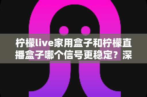 柠檬live家用盒子和柠檬直播盒子哪个信号更稳定？深度对比评测帮你选对不踩坑