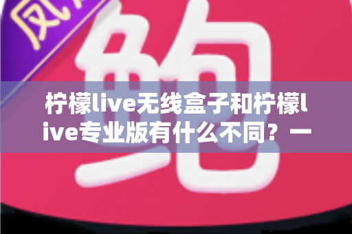 柠檬live无线盒子和柠檬live专业版有什么不同？一文读懂两大版本核心差异，选对直播设备不踩坑