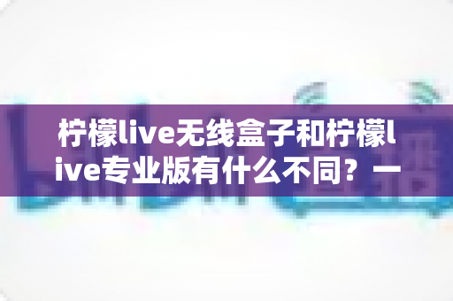柠檬live无线盒子和柠檬live专业版有什么不同？一文读懂两大版本核心差异，选对直播设备不踩坑