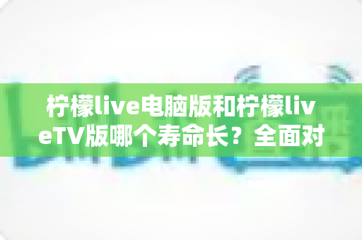 柠檬live电脑版和柠檬liveTV版哪个寿命长？全面对比分析与使用指南