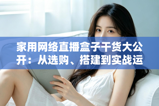 家用网络直播盒子干货大公开:从选购、搭建到实战运营的一站式指南 家用网络直播盒子干货大公开:从选购、搭建到实战运营的一站式指南