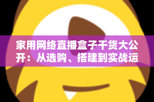 家用网络直播盒子干货大公开:从选购、搭建到实战运营的一站式指南 家用网络直播盒子干货大公开:从选购、搭建到实战运营的一站式指南