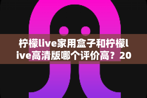柠檬live家用盒子和柠檬live高清版哪个评价高?2025最新口碑深度对比评测,看完这篇再入手不踩坑 柠檬live家用盒子和柠檬live高清版哪个评价高?2025最新口碑深度对比评测,看完这篇再入手不踩坑