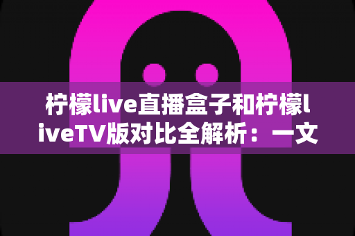 柠檬live直播盒子和柠檬liveTV版对比全解析：一文看懂哪个更适合你？