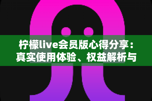 柠檬live会员版心得分享:真实使用体验、权益解析与开通建议全攻略 柠檬live会员版心得分享:真实使用体验、权益解析与开通建议全攻略