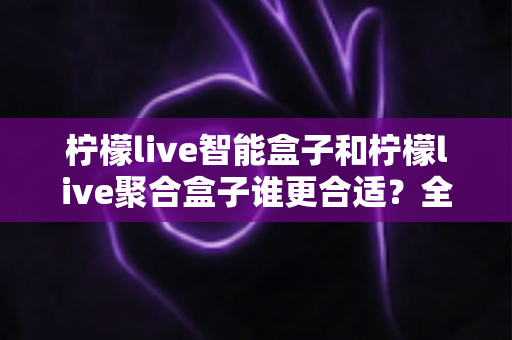 柠檬live智能盒子和柠檬live聚合盒子谁更合适？全方位深度对比解析，帮你精准选购不踩坑