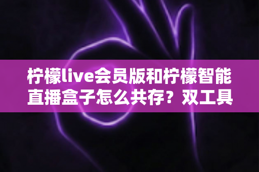 柠檬live会员版和柠檬智能直播盒子怎么共存？双工具协同使用全攻略与避坑指南