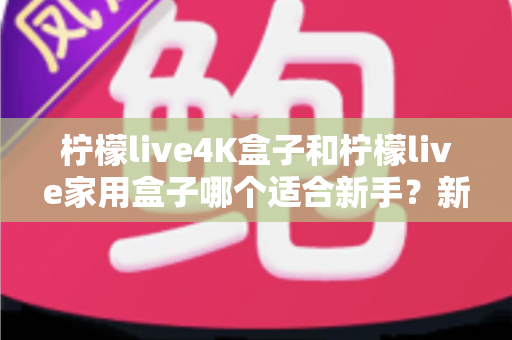 柠檬live4K盒子和柠檬live家用盒子哪个适合新手？新手选购全攻略与深度对比解析