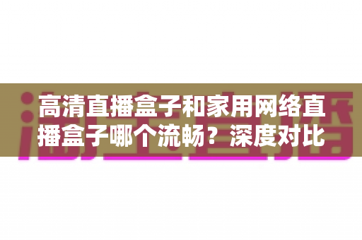 高清直播盒子和家用网络直播盒子哪个流畅？深度对比解析与选购全攻略