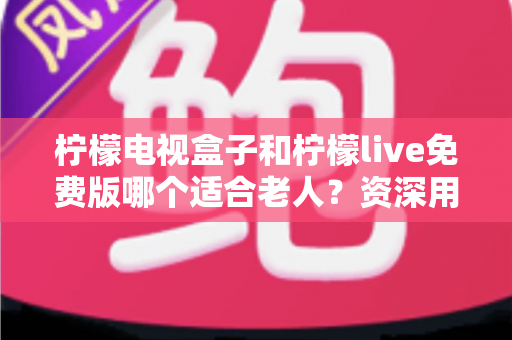 柠檬电视盒子和柠檬live免费版哪个适合老人?资深用户全方位对比评测指南 柠檬电视盒子和柠檬live免费版哪个适合老人?资深用户全方位对比评测指南