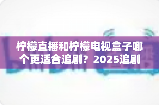 柠檬直播和柠檬电视盒子哪个更适合追剧?2025追剧党必读的深度对比与选购避坑指南 柠檬直播和柠檬电视盒子哪个更适合追剧?2025追剧党必读的深度对比与选购避坑指南