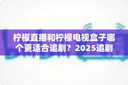 柠檬直播和柠檬电视盒子哪个更适合追剧？2025追剧党必读的深度对比与选购避坑指南