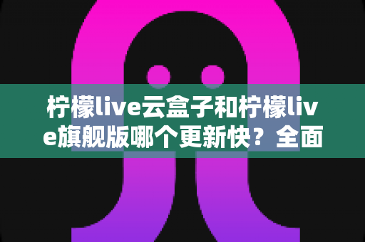 柠檬live云盒子和柠檬live旗舰版哪个更新快?全面对比解析与选择指南 柠檬live云盒子和柠檬live旗舰版哪个更新快?全面对比解析与选择指南