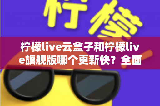 柠檬live云盒子和柠檬live旗舰版哪个更新快?全面对比解析与选择指南 柠檬live云盒子和柠檬live旗舰版哪个更新快?全面对比解析与选择指南
