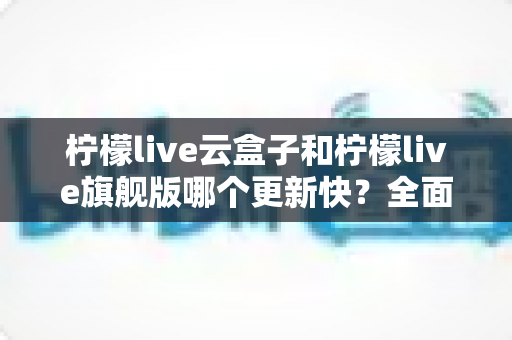 柠檬live云盒子和柠檬live旗舰版哪个更新快？全面对比解析与选择指南