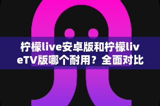 柠檬live安卓版和柠檬liveTV版哪个耐用?全面对比解析与使用建议 柠檬live安卓版和柠檬liveTV版哪个耐用?全面对比解析与使用建议