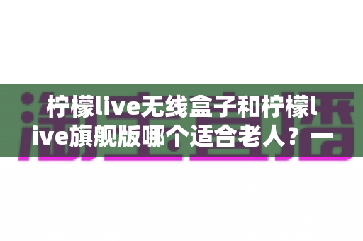 柠檬live无线盒子和柠檬live旗舰版哪个适合老人?一文读懂选购要点 柠檬live无线盒子和柠檬live旗舰版哪个适合老人?一文读懂选购要点