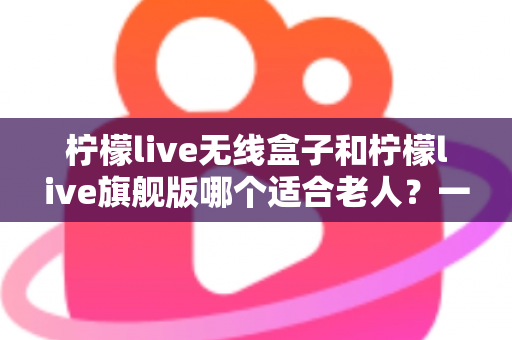 柠檬live无线盒子和柠檬live旗舰版哪个适合老人？一文读懂选购要点