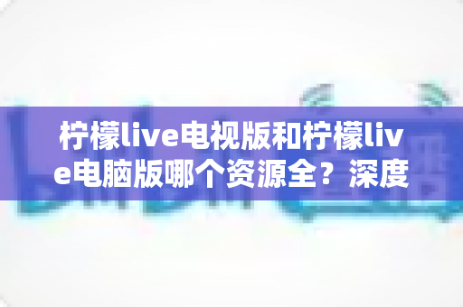 柠檬live电视版和柠檬live电脑版哪个资源全？深度对比解析帮你选出最适合的版本