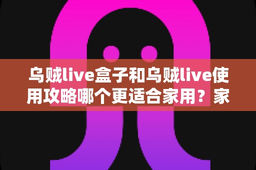 乌贼live盒子和乌贼live使用攻略哪个更适合家用?家庭用户必看的深度对比与实用指南 乌贼live盒子和乌贼live使用攻略哪个更适合家用?家庭用户必看的深度对比与实用指南