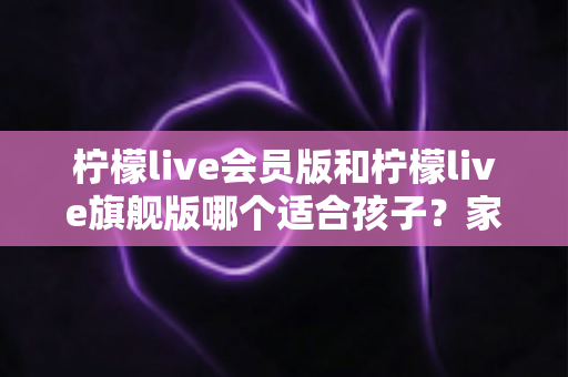 柠檬live会员版和柠檬live旗舰版哪个适合孩子？家长必看的深度对比与选购指南