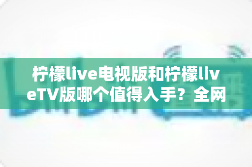 柠檬live电视版和柠檬liveTV版哪个值得入手？全网最全对比解析，帮你选对不踩坑
