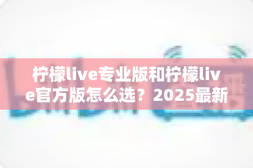 柠檬live专业版和柠檬live官方版怎么选?2025最新选择指南与使用建议全解析 柠檬live专业版和柠檬live官方版怎么选?2025最新选择指南与使用建议全解析