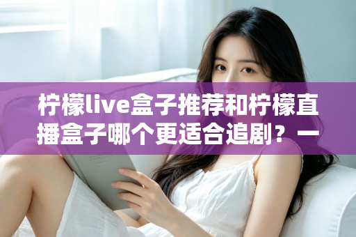 柠檬live盒子推荐和柠檬直播盒子哪个更适合追剧?一文读懂两款追剧神器的选购门道 柠檬live盒子推荐和柠檬直播盒子哪个更适合追剧?一文读懂两款追剧神器的选购门道