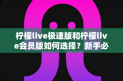 柠檬live极速版和柠檬live会员版如何选择？新手必备的版本选择全攻略与深度评测
