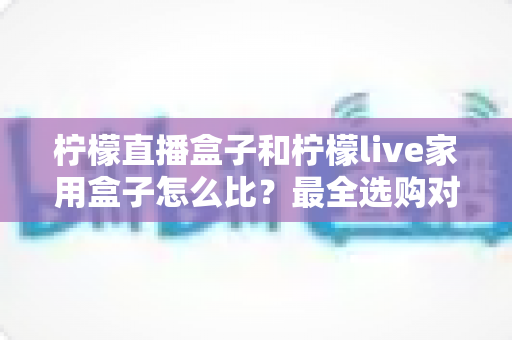 柠檬直播盒子和柠檬live家用盒子怎么比？最全选购对比指南帮你避坑