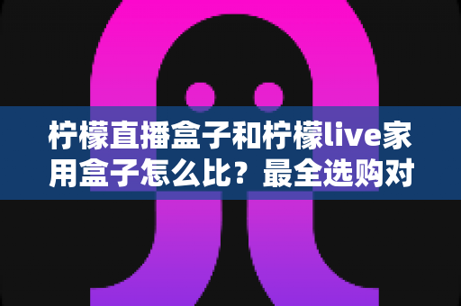 柠檬直播盒子和柠檬live家用盒子怎么比？最全选购对比指南帮你避坑
