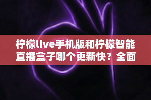 柠檬live手机版和柠檬智能直播盒子哪个更新快？全面解析两者更新速度差异与选购建议