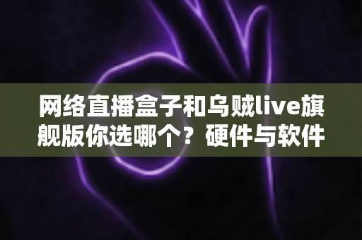 网络直播盒子和乌贼live旗舰版你选哪个？硬件与软件方案全方位深度对比指南