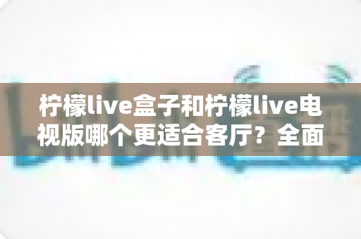 柠檬live盒子和柠檬live电视版哪个更适合客厅?全面对比解析,助你打造理想大屏观影体验 柠檬live盒子和柠檬live电视版哪个更适合客厅?全面对比解析,助你打造理想大屏观影体验