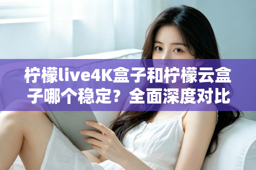 柠檬live4K盒子和柠檬云盒子哪个稳定？全面深度对比解析帮你选对不踩坑