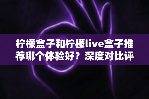 柠檬盒子和柠檬live盒子推荐哪个体验好?深度对比评测与实用选购指南 柠檬盒子和柠檬live盒子推荐哪个体验好?深度对比评测与实用选购指南