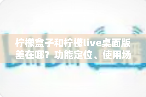 柠檬盒子和柠檬live桌面版差在哪?功能定位、使用场景与选择指南全解析 柠檬盒子和柠檬live桌面版差在哪?功能定位、使用场景与选择指南全解析