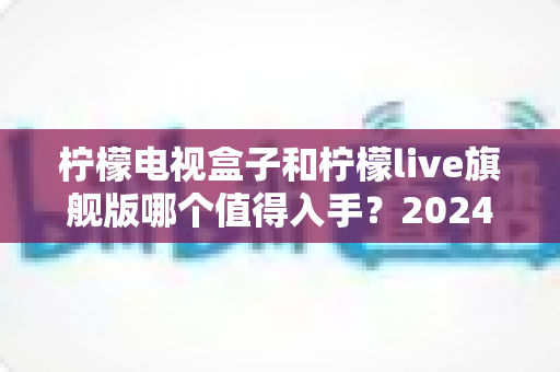 柠檬电视盒子和柠檬live旗舰版哪个值得入手？2024年最全选购对比指南帮你一次看懂