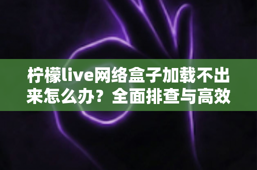 柠檬live网络盒子加载不出来怎么办？全面排查与高效解决方法指南