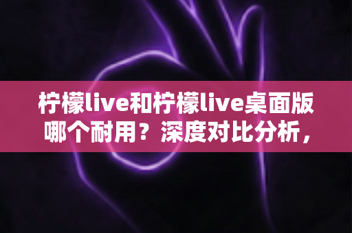 柠檬live和柠檬live桌面版哪个耐用？深度对比分析，帮你找到更稳定耐用的直播体验方案