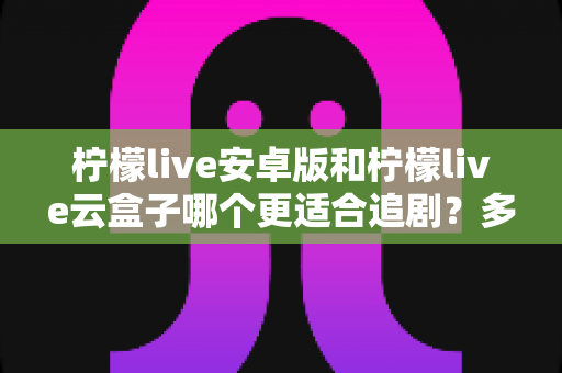 柠檬live安卓版和柠檬live云盒子哪个更适合追剧?多维度对比帮你找到最佳追剧搭档 柠檬live安卓版和柠檬live云盒子哪个更适合追剧?多维度对比帮你找到最佳追剧搭档