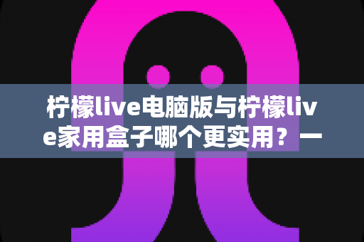 柠檬live电脑版与柠檬live家用盒子哪个更实用?一篇看懂的深度对比与选购指南 柠檬live电脑版与柠檬live家用盒子哪个更实用?一篇看懂的深度对比与选购指南