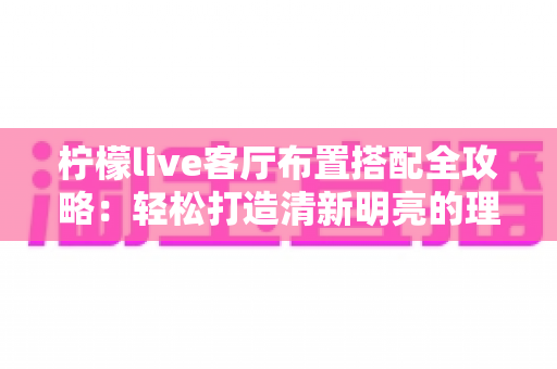 柠檬live客厅布置搭配全攻略:轻松打造清新明亮的理想居家空间 柠檬live客厅布置搭配全攻略:轻松打造清新明亮的理想居家空间